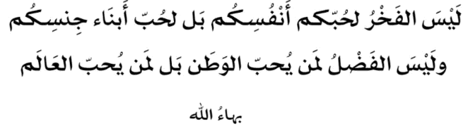 لَيْسَ الفَخْرُ لحُبّكم أَنْفُسِكُم بَل لحُبّ أَبنَاء جِنسِكُم ولَيْسَ الفَضْلُ لمَن يُحبّ الوَطَن بَل لمَن يُحبّ العَالَم
بَهاءُ الله
